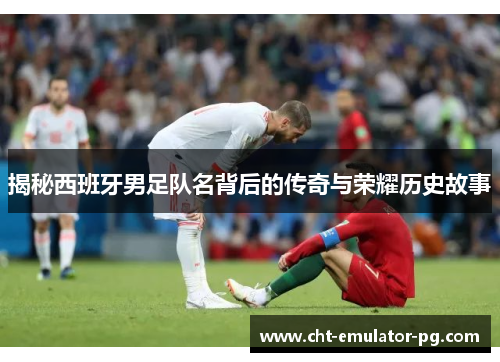 揭秘西班牙男足队名背后的传奇与荣耀历史故事
