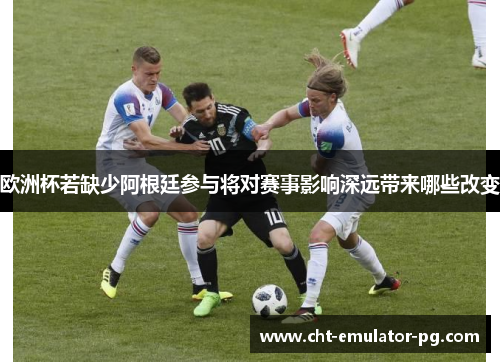 欧洲杯若缺少阿根廷参与将对赛事影响深远带来哪些改变