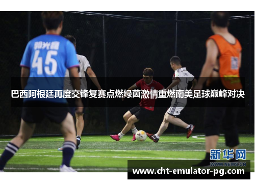 巴西阿根廷再度交锋复赛点燃绿茵激情重燃南美足球巅峰对决