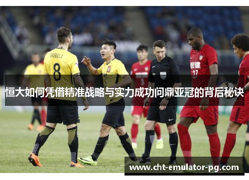 恒大如何凭借精准战略与实力成功问鼎亚冠的背后秘诀