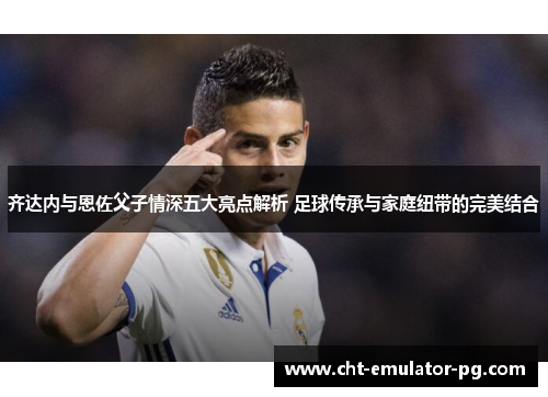 齐达内与恩佐父子情深五大亮点解析 足球传承与家庭纽带的完美结合