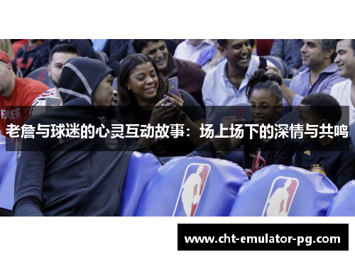 老詹与球迷的心灵互动故事：场上场下的深情与共鸣