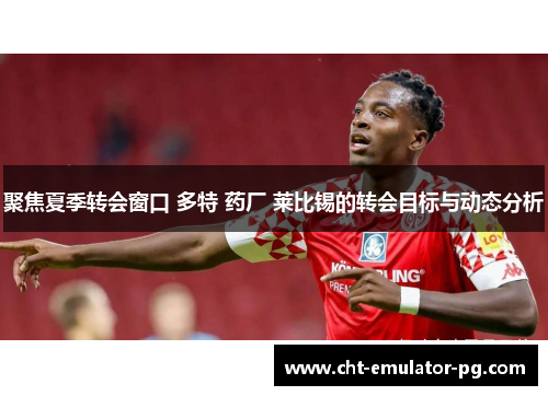 聚焦夏季转会窗口 多特 药厂 莱比锡的转会目标与动态分析