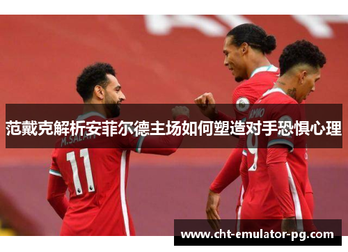 范戴克解析安菲尔德主场如何塑造对手恐惧心理