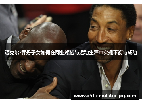 迈克尔·乔丹子女如何在商业领域与运动生涯中实现平衡与成功