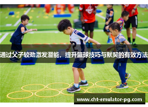 通过父子较劲激发潜能,提升篮球技巧与默契的有效方法