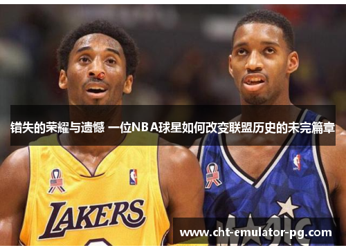 错失的荣耀与遗憾 一位NBA球星如何改变联盟历史的未完篇章