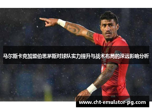 马尔斯卡克加盟伯恩茅斯对球队实力提升与战术布局的深远影响分析