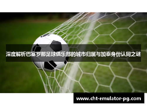 深度解析巴塞罗那足球俱乐部的城市归属与加泰身份认同之谜