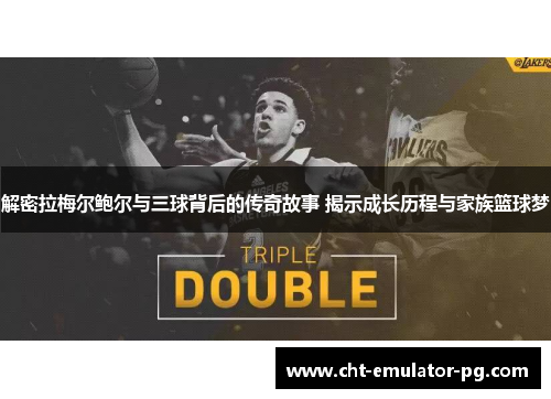 解密拉梅尔鲍尔与三球背后的传奇故事 揭示成长历程与家族篮球梦