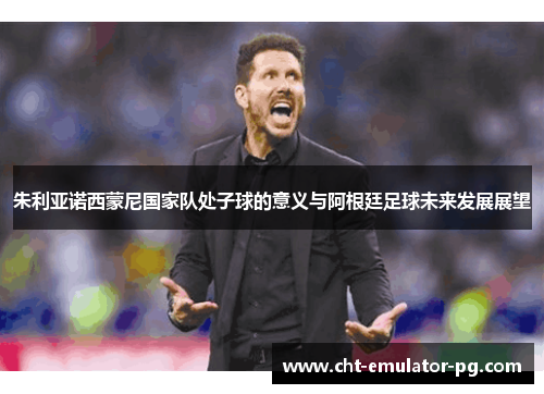 朱利亚诺西蒙尼国家队处子球的意义与阿根廷足球未来发展展望