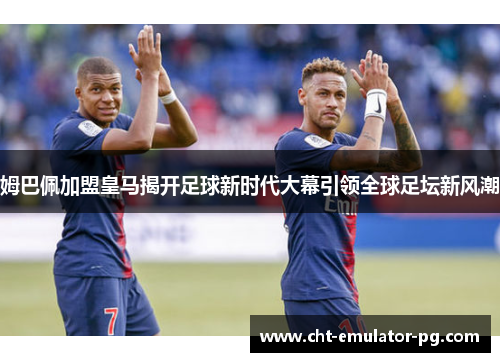 姆巴佩加盟皇马揭开足球新时代大幕引领全球足坛新风潮