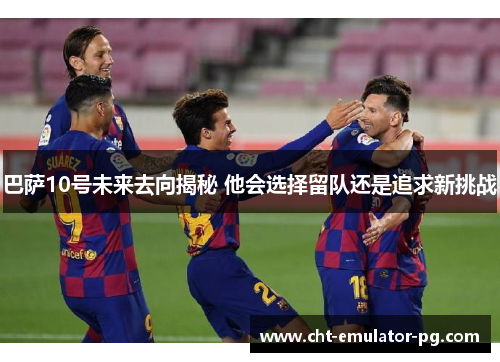 巴萨10号未来去向揭秘 他会选择留队还是追求新挑战