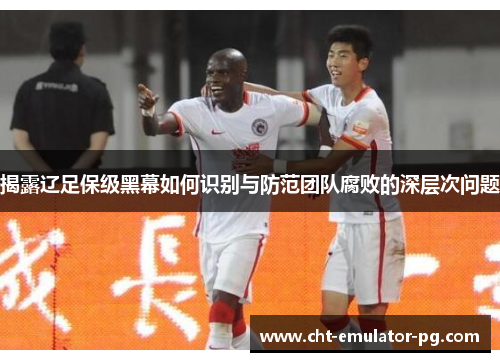 揭露辽足保级黑幕如何识别与防范团队腐败的深层次问题