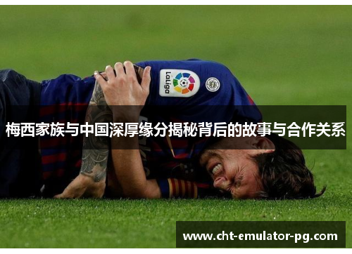 梅西家族与中国深厚缘分揭秘背后的故事与合作关系 梅西家族与中国深厚缘分揭秘背后的故事与合作关系