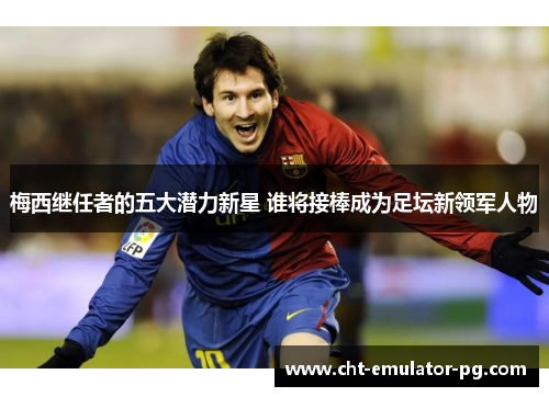 梅西继任者的五大潜力新星 谁将接棒成为足坛新领军人物
