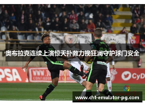 奥布拉克连续上演惊天扑救力挽狂澜守护球门安全 奥布拉克连续上演惊天扑救力挽狂澜守护球门安全