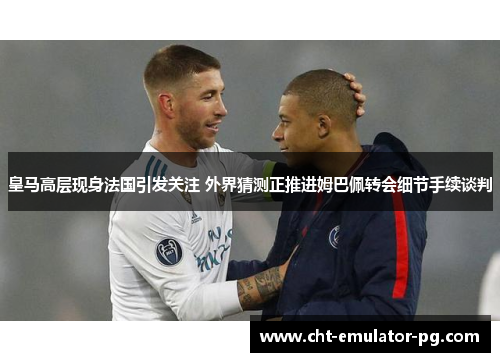 皇马高层现身法国引发关注 外界猜测正推进姆巴佩转会细节手续谈判
