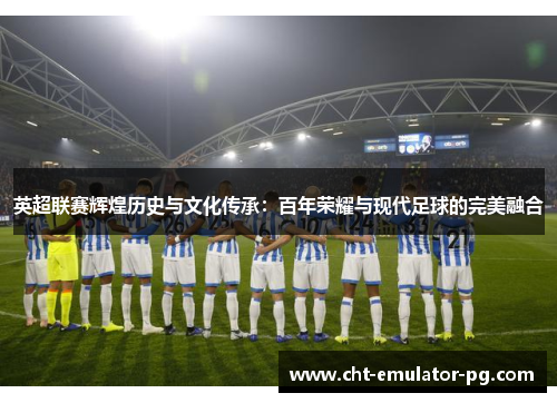 英超联赛辉煌历史与文化传承：百年荣耀与现代足球的完美融合