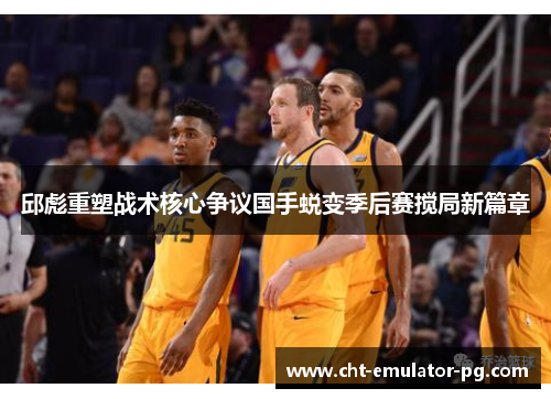 邱彪重塑战术核心争议国手蜕变季后赛搅局新篇章