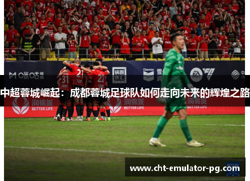 中超蓉城崛起：成都蓉城足球队如何走向未来的辉煌之路